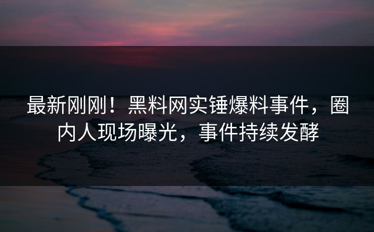 最新刚刚！黑料网实锤爆料事件，圈内人现场曝光，事件持续发酵