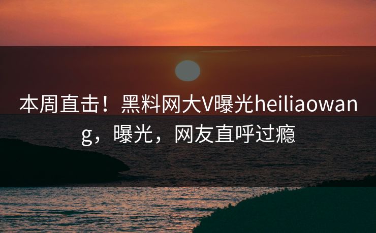 本周直击！黑料网大V曝光heiliaowang，曝光，网友直呼过瘾