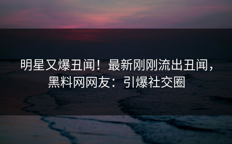 明星又爆丑闻！最新刚刚流出丑闻，黑料网网友：引爆社交圈
