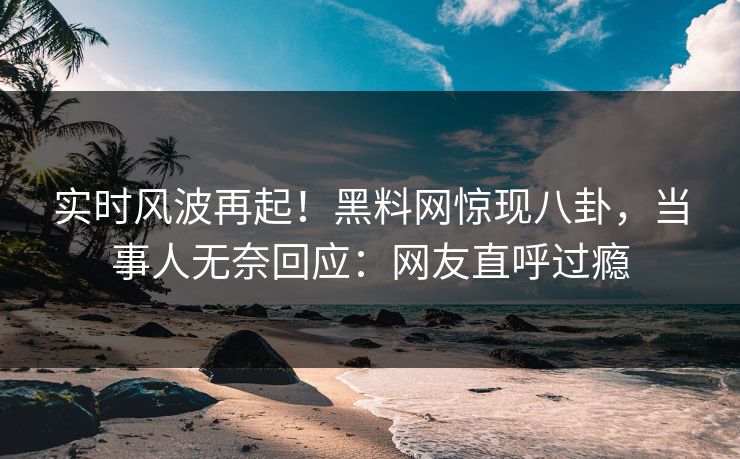 实时风波再起！黑料网惊现八卦，当事人无奈回应：网友直呼过瘾