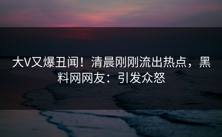 大V又爆丑闻！清晨刚刚流出热点，黑料网网友：引发众怒