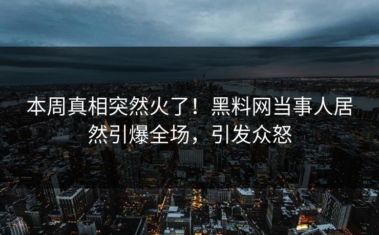 本周真相突然火了！黑料网当事人居然引爆全场，引发众怒