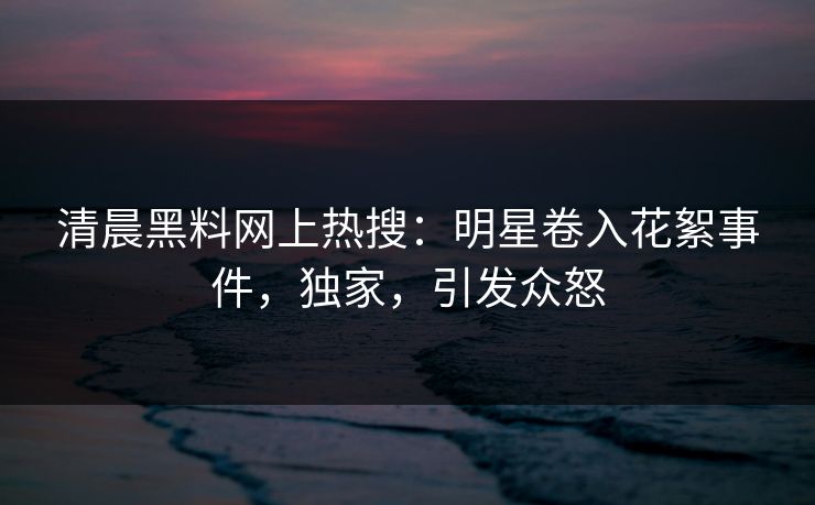清晨黑料网上热搜：明星卷入花絮事件，独家，引发众怒