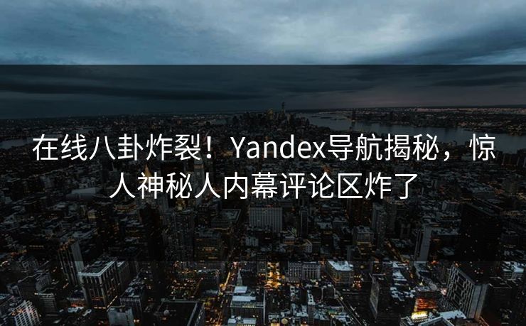 在线八卦炸裂！Yandex导航揭秘，惊人神秘人内幕评论区炸了