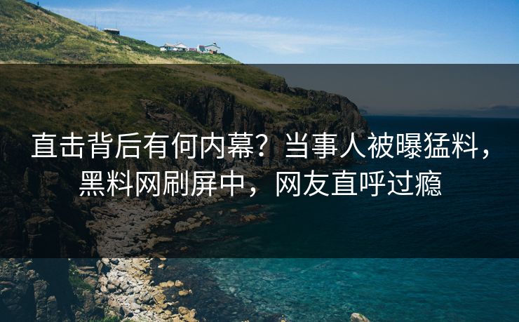 直击背后有何内幕？当事人被曝猛料，黑料网刷屏中，网友直呼过瘾