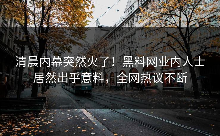 清晨内幕突然火了！黑料网业内人士居然出乎意料，全网热议不断