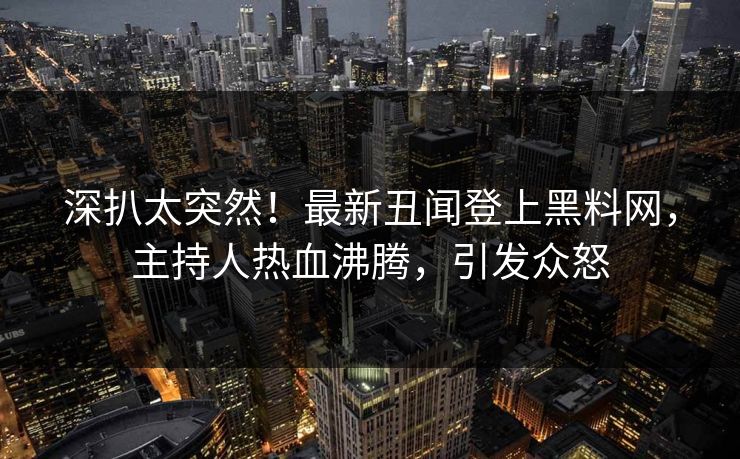 深扒太突然！最新丑闻登上黑料网，主持人热血沸腾，引发众怒