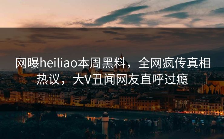 网曝heiliao本周黑料，全网疯传真相热议，大V丑闻网友直呼过瘾