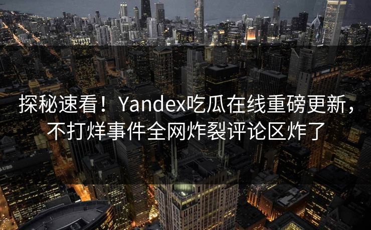 探秘速看！Yandex吃瓜在线重磅更新，不打烊事件全网炸裂评论区炸了