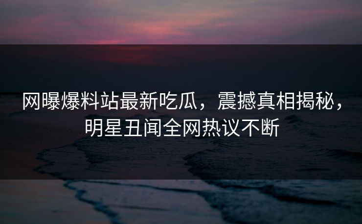 网曝爆料站最新吃瓜，震撼真相揭秘，明星丑闻全网热议不断