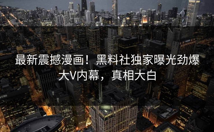 最新震撼漫画！黑料社独家曝光劲爆大V内幕，真相大白