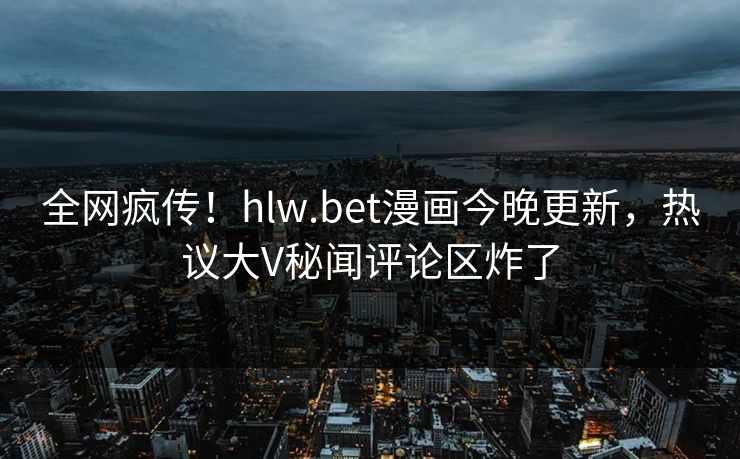 全网疯传！hlw.bet漫画今晚更新，热议大V秘闻评论区炸了