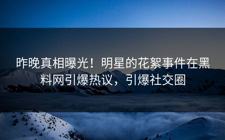 昨晚真相曝光！明星的花絮事件在黑料网引爆热议，引爆社交圈