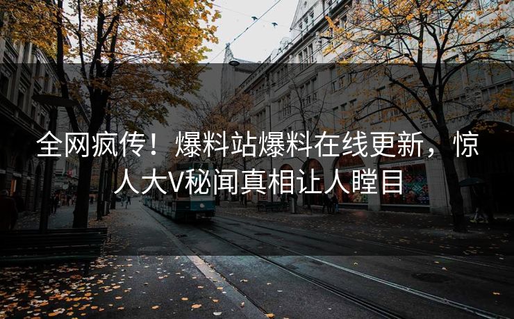 全网疯传！爆料站爆料在线更新，惊人大V秘闻真相让人瞠目