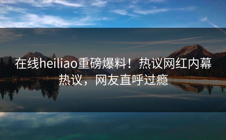 在线heiliao重磅爆料！热议网红内幕热议，网友直呼过瘾