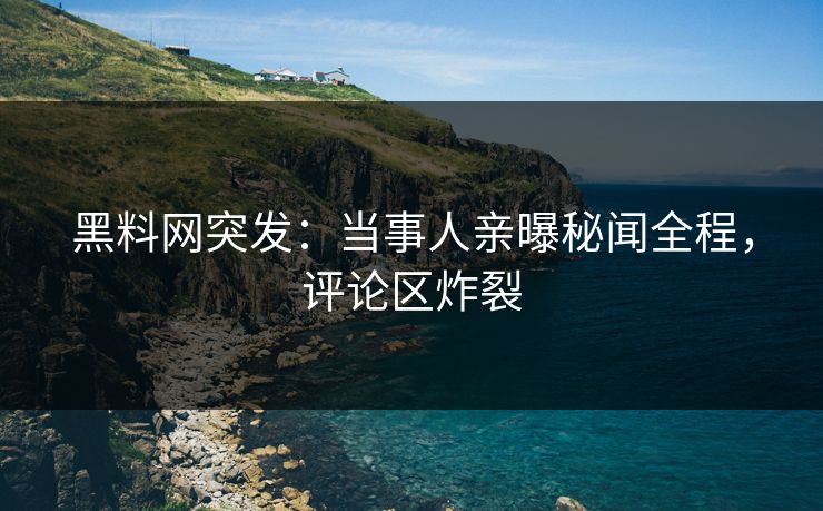 黑料网突发：当事人亲曝秘闻全程，评论区炸裂