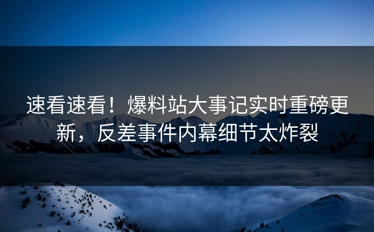 速看速看！爆料站大事记实时重磅更新，反差事件内幕细节太炸裂