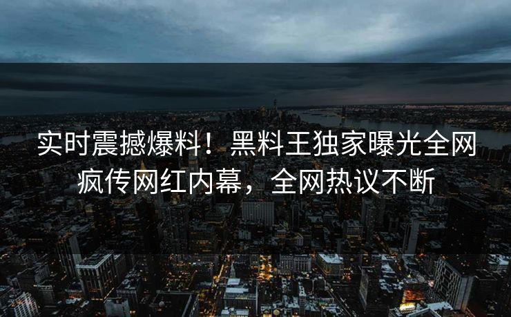 实时震撼爆料！黑料王独家曝光全网疯传网红内幕，全网热议不断