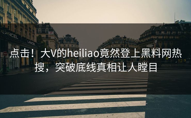 点击！大V的heiliao竟然登上黑料网热搜，突破底线真相让人瞠目