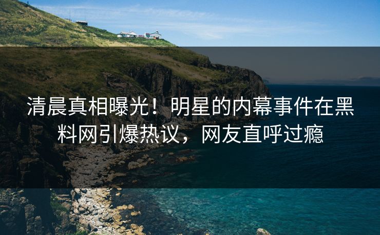 清晨真相曝光！明星的内幕事件在黑料网引爆热议，网友直呼过瘾