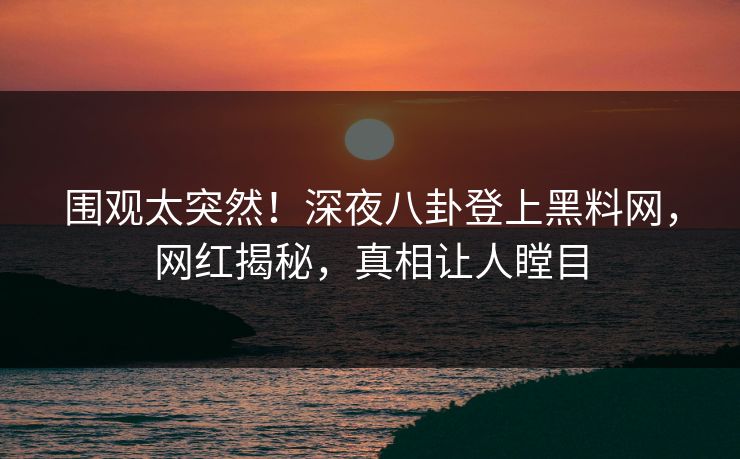 围观太突然！深夜八卦登上黑料网，网红揭秘，真相让人瞠目