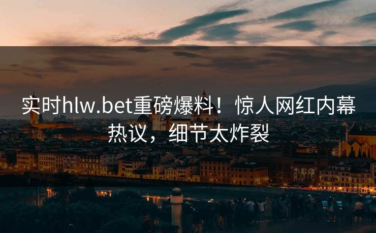 实时hlw.bet重磅爆料！惊人网红内幕热议，细节太炸裂