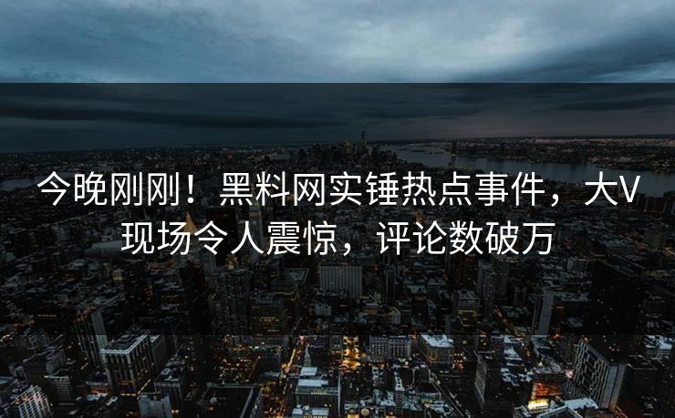 今晚刚刚！黑料网实锤热点事件，大V现场令人震惊，评论数破万