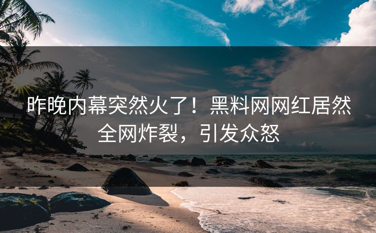 昨晚内幕突然火了！黑料网网红居然全网炸裂，引发众怒