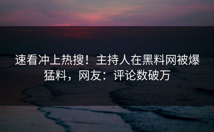 速看冲上热搜！主持人在黑料网被爆猛料，网友：评论数破万