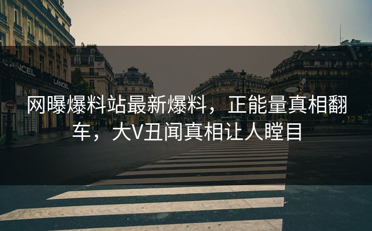 网曝爆料站最新爆料，正能量真相翻车，大V丑闻真相让人瞠目