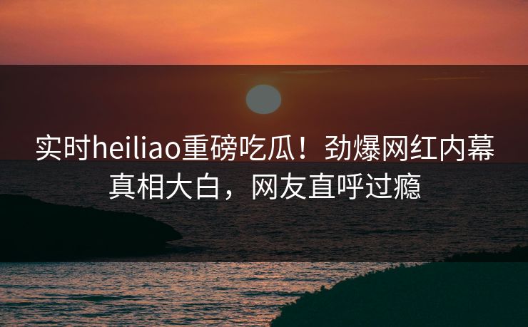 实时heiliao重磅吃瓜！劲爆网红内幕真相大白，网友直呼过瘾