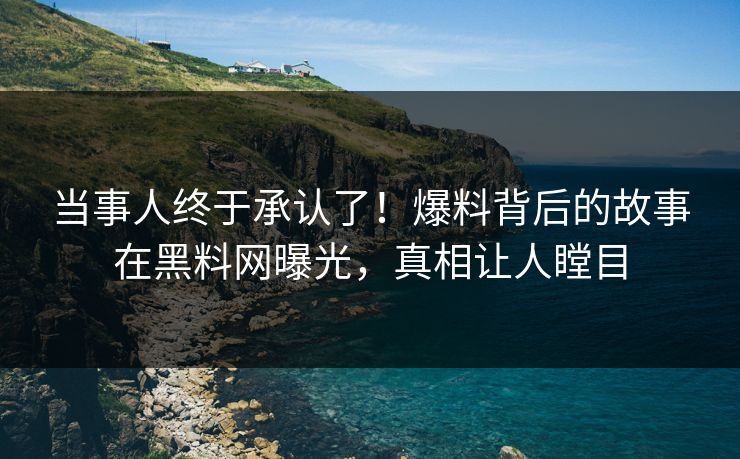 当事人终于承认了！爆料背后的故事在黑料网曝光，真相让人瞠目