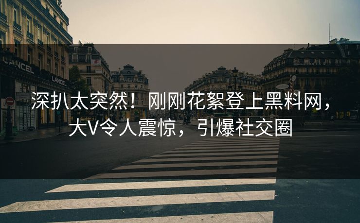 深扒太突然！刚刚花絮登上黑料网，大V令人震惊，引爆社交圈