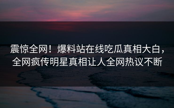 震惊全网！爆料站在线吃瓜真相大白，全网疯传明星真相让人全网热议不断