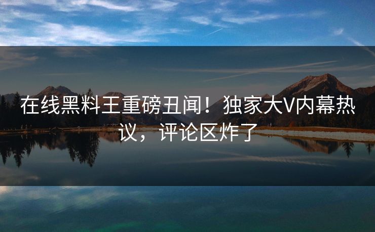 在线黑料王重磅丑闻！独家大V内幕热议，评论区炸了
