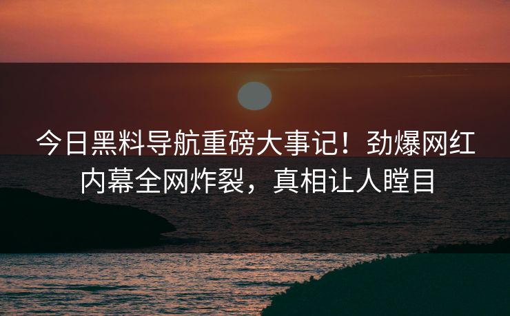 今日黑料导航重磅大事记！劲爆网红内幕全网炸裂，真相让人瞠目
