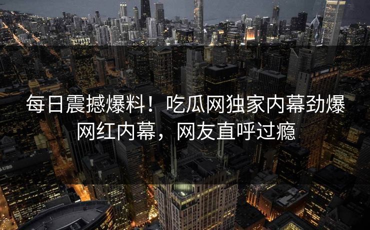 每日震撼爆料！吃瓜网独家内幕劲爆网红内幕，网友直呼过瘾