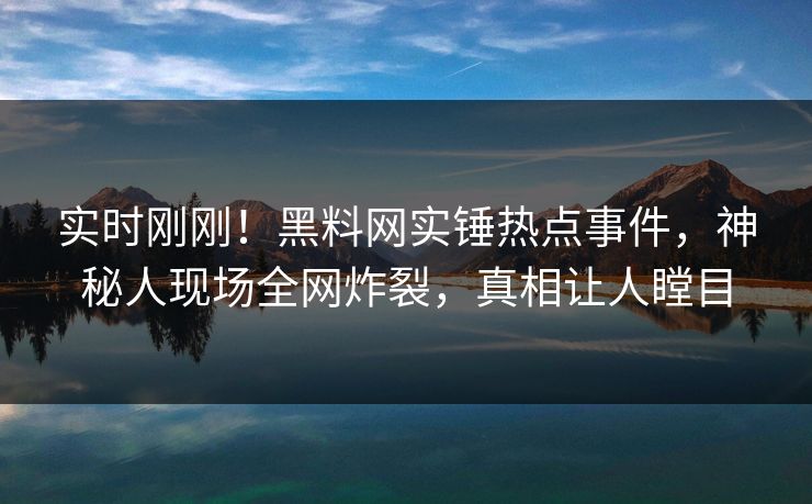 实时刚刚！黑料网实锤热点事件，神秘人现场全网炸裂，真相让人瞠目