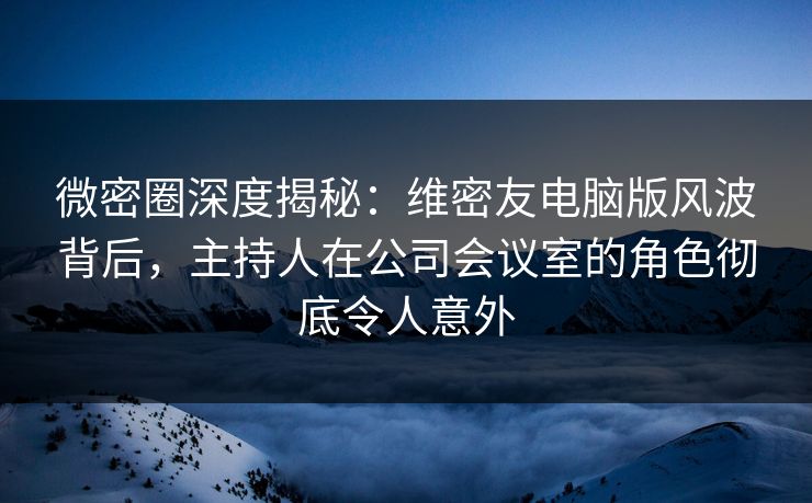 微密圈深度揭秘：维密友电脑版风波背后，主持人在公司会议室的角色彻底令人意外