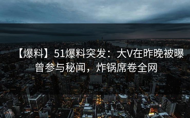 【爆料】51爆料突发：大V在昨晚被曝曾参与秘闻，炸锅席卷全网