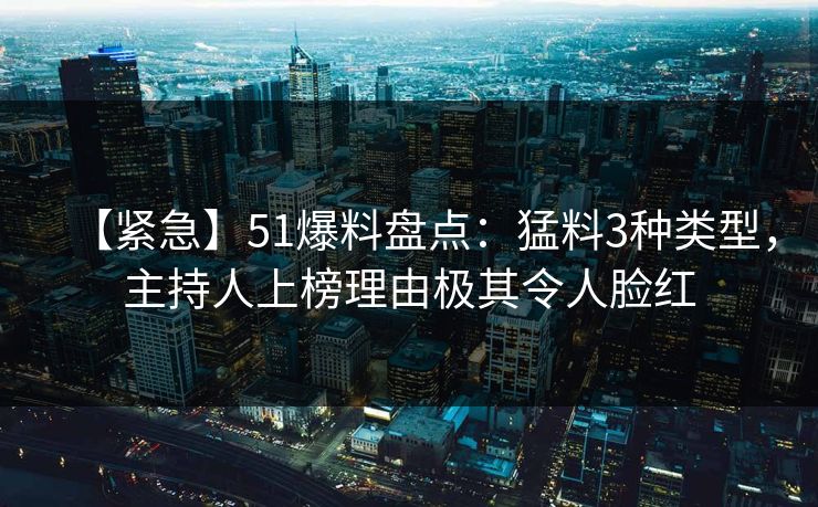 【紧急】51爆料盘点：猛料3种类型，主持人上榜理由极其令人脸红