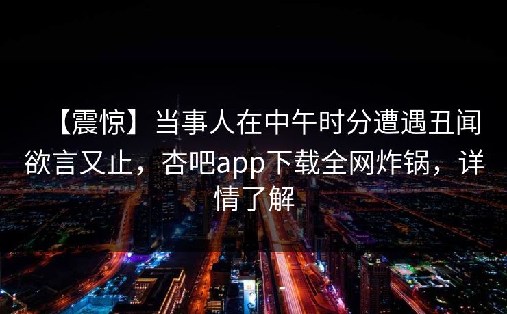 【震惊】当事人在中午时分遭遇丑闻欲言又止，杏吧app下载全网炸锅，详情了解