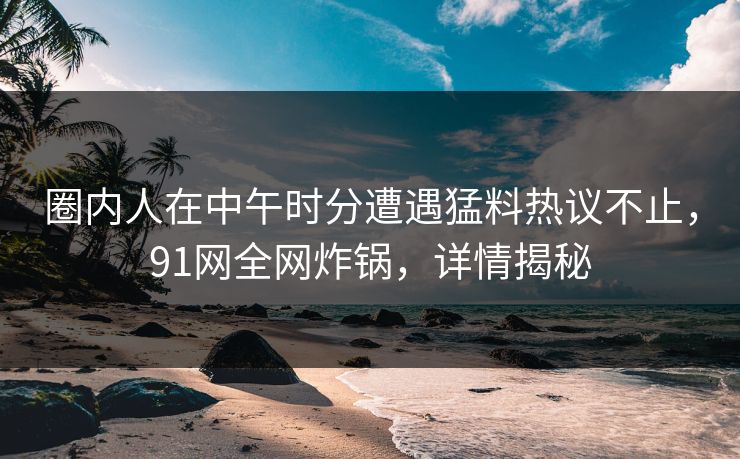圈内人在中午时分遭遇猛料热议不止，91网全网炸锅，详情揭秘