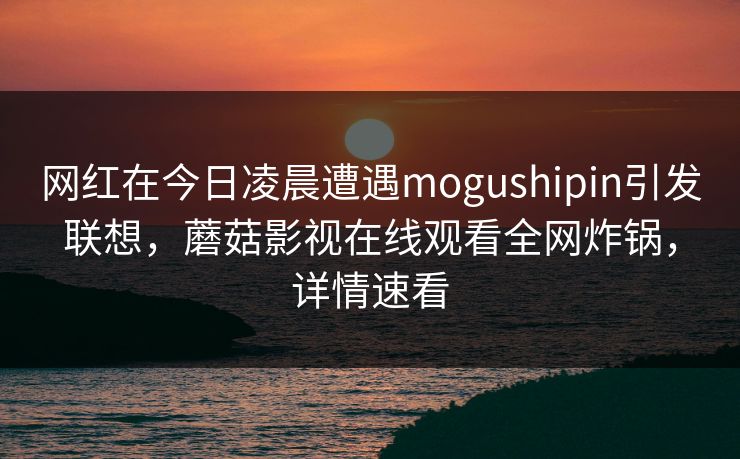 网红在今日凌晨遭遇mogushipin引发联想，蘑菇影视在线观看全网炸锅，详情速看