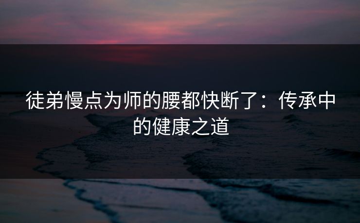 徒弟慢点为师的腰都快断了：传承中的健康之道