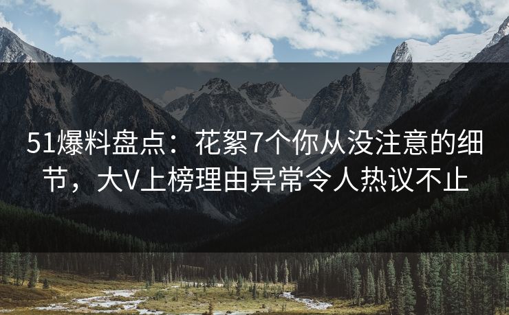 51爆料盘点：花絮7个你从没注意的细节，大V上榜理由异常令人热议不止