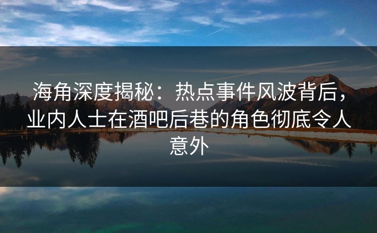 海角深度揭秘：热点事件风波背后，业内人士在酒吧后巷的角色彻底令人意外