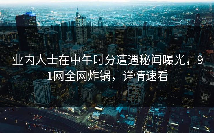 业内人士在中午时分遭遇秘闻曝光，91网全网炸锅，详情速看
