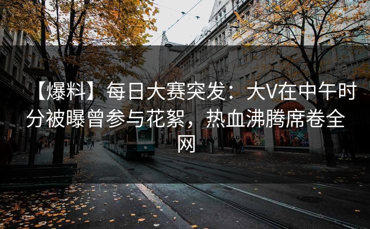 【爆料】每日大赛突发：大V在中午时分被曝曾参与花絮，热血沸腾席卷全网