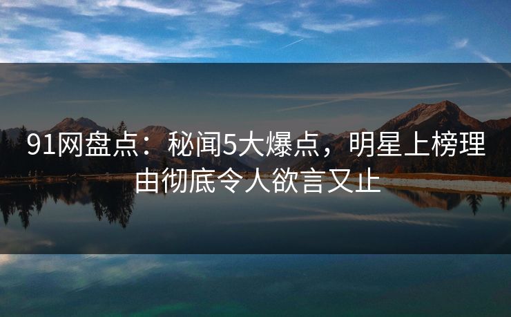 91网盘点：秘闻5大爆点，明星上榜理由彻底令人欲言又止
